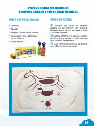 59
Modo de fazer:
A) Coloque um pouco de Tempera
Guache na cor Marrom num pratinho.
Coloque alguns pingos de água e deixe
a tinta bem aguada.
b) Molhe a cartolina com algodão. Molhe o
pincel na tinta e encoste no papel molhado
para manchar. Espere secar.
c) Com a Dimensional Relevo 3D Brilliant
na cor Marrom faça os animais.
Você vai precisar de:
- Cartolina,
- Algodão,
- Tempera Guache na cor Marrom,
- Dimensional Relevo 3D Brilliant
na cor Marrom,
- Pincel 050-08.
Pintura com manchas de
Tempera Guache e Tinta Dimensional
 