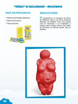 60
Modo de fazer:
A) Inspirando-se na escultura da Vênus
de Willendorf, faça a sua Vênus utilizando
Massinha de Modelar. Faça uma grande
oval de massinhas e vá modelando a
cabeça, seios, barriga, pernas. Com palito
de churrasco ou tesoura escolar, faça os
detalhes.
Você vai precisar de:
- Massinha de Modelar (plastilina),
- Palito de Churrasco,
- Tesoura Escolar.
“Vênus” de Willendorf – Massinhas
 