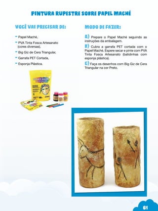 61
Modo de fazer:
A) Prepare o Papel Maché seguindo as
instruções da embalagem.
b) Cubra a garrafa PET cortada com o
Papel Maché. Espere secar e pinte com PVA
Tinta Fosca Artesanato (batidinhas com
esponja plástica).
c) Faça os desenhos com Big Giz de Cera
Triangular na cor Preto.
Você vai precisar de:
- Papel Maché,
- PVA Tinta Fosca Artesanato
(cores diversas),
- Big Giz de Cera Triangular,
- Garrafa PET Cortada,
- Esponja Plástica.
Pintura rupestre sobre Papel Maché
 