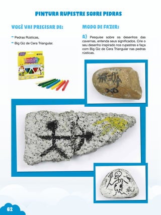 62
Modo de fazer:
A) Pesquise sobre os desenhos das
cavernas, entenda seus significados. Crie o
seu desenho inspirado nos rupestres e faça
com Big Giz de Cera Triangular nas pedras
rústicas.
Você vai precisar de:
- Pedras Rústicas,
- Big Giz de Cera Triangular.
Pintura rupestre sobre pedras
 