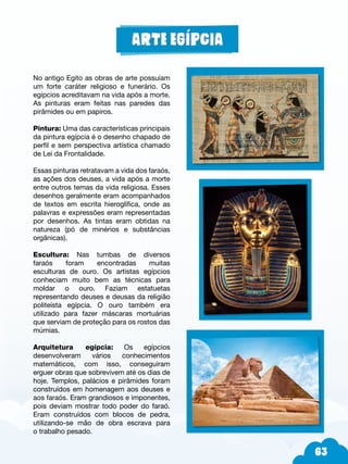 63
No antigo Egito as obras de arte possuíam
um forte caráter religioso e funerário. Os
egípcios acreditavam na vida após a morte.
As pinturas eram feitas nas paredes das
pirâmides ou em papiros.
Pintura: Uma das características principais
da pintura egípcia é o desenho chapado de
perfil e sem perspectiva artística chamado
de Lei da Frontalidade.
Essas pinturas retratavam a vida dos faraós,
as ações dos deuses, a vida após a morte
entre outros temas da vida religiosa. Esses
desenhos geralmente eram acompanhados
de textos em escrita hieroglífica, onde as
palavras e expressões eram representadas
por desenhos. As tintas eram obtidas na
natureza (pó de minérios e substâncias
orgânicas).
Escultura: Nas tumbas de diversos
faraós foram encontradas muitas
esculturas de ouro. Os artistas egípcios
conheciam muito bem as técnicas para
moldar o ouro. Faziam estatuetas
representando deuses e deusas da religião
politeísta egípcia. O ouro também era
utilizado para fazer máscaras mortuárias
que serviam de proteção para os rostos das
múmias.
Arquitetura egípcia: Os egípcios
desenvolveram vários conhecimentos
matemáticos, com isso, conseguiram
erguer obras que sobrevivem até os dias de
hoje. Templos, palácios e pirâmides foram
construídos em homenagem aos deuses e
aos faraós. Eram grandiosos e imponentes,
pois deviam mostrar todo poder do faraó.
Eram construídos com blocos de pedra,
utilizando-se mão de obra escrava para
o trabalho pesado.
 