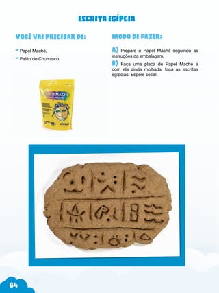 64
Modo de fazer:
A) Prepare o Papel Maché seguindo as
instruções da embalagem.
b) Faça uma placa de Papel Maché e
com ela ainda molhada, faça as escritas
egípcias. Espere secar.
Você vai precisar de:
- Papel Maché,
- Palito de Churrasco.
Escrita egípcia
 