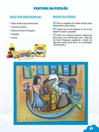 65
Modo de fazer:
A) Pinte o papelão com Base Acrílica para
Artesanato e deixe secar.
B) Inspire-se na Arte Egípcia e crie o seu
desenho sobre o papelão.
c) Pinte com Tempera Guache. Depois de
seco faça uma intervenção com o Big Giz
de Cera Triangular passando o dedo em
algumas partes para fazer um sombreado
“esfumaçado”.
Você vai precisar de:
- Base Acrílica para Artesanato,
- Tempera Guache,
- Big Giz de Cera Triangular,
- Papelão,
- Pincel.
Pintura em papelão
 