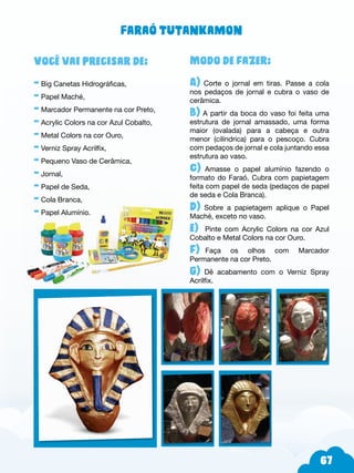 67
Modo de fazer:
A) Corte o jornal em tiras. Passe a cola
nos pedaços de jornal e cubra o vaso de
cerâmica.
B) A partir da boca do vaso foi feita uma
estrutura de jornal amassado, uma forma
maior (ovalada) para a cabeça e outra
menor (cilíndrica) para o pescoço. Cubra
com pedaços de jornal e cola juntando essa
estrutura ao vaso.
C) Amasse o papel alumínio fazendo o
formato do Faraó. Cubra com papietagem
feita com papel de seda (pedaços de papel
de seda e Cola Branca).
d) Sobre a papietagem aplique o Papel
Maché, exceto no vaso.
e) Pinte com Acrylic Colors na cor Azul
Cobalto e Metal Colors na cor Ouro.
f)--Faça os olhos com Marcador
Permanente na cor Preto.
g) Dê acabamento com o Verniz Spray
Acrilfix.
Você vai precisar de:
- Big Canetas Hidrográficas,
- Papel Maché,
- Marcador Permanente na cor Preto,
- Acrylic Colors na cor Azul Cobalto,
- Metal Colors na cor Ouro,
- Verniz Spray Acrilfix,
- Pequeno Vaso de Cerâmica,
- Jornal,
- Papel de Seda,
- Cola Branca,
- Papel Alumínio.
Faraó Tutankamon
 