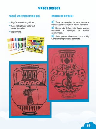 69
Modo de fazer:
A) Trace o desenho de uma ânfora e
transfira para o Color Set na cor Vermelho.
b) Dentro da ânfora crie faixas gregas
utilizando a repetição de formas
geométricas.
c) Pinte partes alternadas com a Big
Caneta Hidrográfica na cor Preto.
Você vai precisar de:
- Big Canetas Hidrográficas,
- ¼ de Folha Papel Color Set
na cor Vermelho,
- Lápis Preto.
Vasos gregos
 