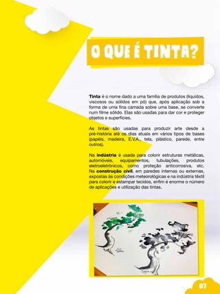 07
Tinta é o nome dado a uma família de produtos (líquidos,
viscosos ou sólidos em pó) que, após aplicação sob a
forma de uma fina camada sobre uma base, se converte
num filme sólido. Elas são usadas para dar cor e proteger
objetos e superfícies.
As tintas são usadas para produzir arte desde a
pré-história até os dias atuais em vários tipos de bases
(papéis, madeira, E.V.A., tela, plástico, parede, entre
outros).
Na indústria é usada para colorir estruturas metálicas,
automóveis, equipamentos, tubulações, produtos
eletroeletrônicos, como proteção anticorrosiva, etc.
Na construção civil, em paredes internas ou externas,
expostas às condições meteorológicas e na indústria têxtil
para colorir e estampar tecidos, enfim é enorme o número
de aplicações e utilização das tintas.
 