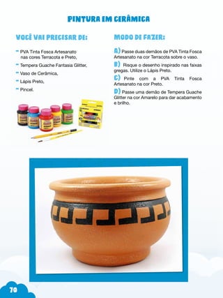 70
Modo de fazer:
A) Passe duas demãos de PVA Tinta Fosca
Artesanato na cor Terracota sobre o vaso.
b) Risque o desenho inspirado nas faixas
gregas. Utilize o Lápis Preto.
c)--Pinte com a PVA Tinta Fosca
Artesanato na cor Preto.
d) Passe uma demão de Tempera Guache
Glitter na cor Amarelo para dar acabamento
e brilho.
Você vai precisar de:
- PVA Tinta Fosca Artesanato
nas cores Terracota e Preto,
- Tempera Guache Fantasia Glitter,
- Vaso de Cerâmica,
- Lápis Preto,
- Pincel.
Pintura em cerâmica
 