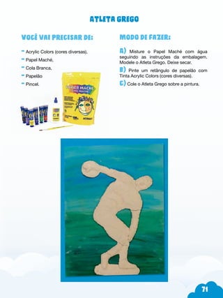 71
Modo de fazer:
A) Misture o Papel Maché com água
seguindo as instruções da embalagem.
Modele o Atleta Grego. Deixe secar.
b) Pinte um retângulo de papelão com
Tinta Acrylic Colors (cores diversas).
c) Cole o Atleta Grego sobre a pintura.
Você vai precisar de:
- Acrylic Colors (cores diversas),
- Papel Maché,
- Cola Branca,
- Papelão
- Pincel.
Atleta grego
 