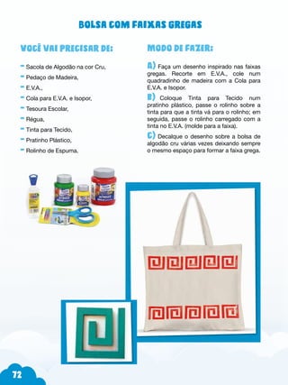 72
Modo de fazer:
A) Faça um desenho inspirado nas faixas
gregas. Recorte em E.V.A., cole num
quadradinho de madeira com a Cola para
E.V.A. e Isopor.
b)--Coloque Tinta para Tecido num
pratinho plástico, passe o rolinho sobre a
tinta para que a tinta vá para o rolinho; em
seguida, passe o rolinho carregado com a
tinta no E.V.A. (molde para a faixa).
c) Decalque o desenho sobre a bolsa de
algodão cru várias vezes deixando sempre
o mesmo espaço para formar a faixa grega.
Você vai precisar de:
- Sacola de Algodão na cor Cru,
- Pedaço de Madeira,
- E.V.A.,
- Cola para E.V.A. e Isopor,
- Tesoura Escolar,
- Régua,
- Tinta para Tecido,
- Pratinho Plástico,
- Rolinho de Espuma.
Bolsa com faixas gregas
 