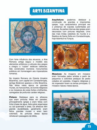 73
Com forte influência dos etruscos, a Arte
Romana antiga seguiu o modelo dos
elementos artísticos e culturais dos gregos
e chegou a “copiar” estátuas clássicas.
São construídos inúmeros monumentos
públicos em homenagem aos imperadores
romanos.
No Império Romano do Oriente (Império
Bizantino), com capital em Constantinopla,
(antiga Bizâncio) aparece a Arte Bizantina.
São feitos nesta época os grandes
murais, os manuscritos, os ícones religiosos
e os mosaicos de cores fortes e brilhantes,
carregados de profundo caráter religioso.
Pintura: Destaque para os afrescos
que eram pinturas feitas em paredes,
principalmente igrejas e eram feitas com
tinta à base de água, feita sobre argamassa
ou cal queimado e areia. Os afrescos têm
grande durabilidade, geralmente eram
feitos grandes murais e eram bem
coloridos. As pinturas dessa época
retratavam passagens da bíblia.
Arquitetura: podemos destacar a
construção de grandes e imponentes
igrejas, cuja característica principal era
a presença de cúpulas sustentadas por
colunas. As partes internas das igrejas eram
decorados com pinturas religiosas. Uma
das mais lindas catedrais do mundo é a
Basílica de Santa Sofia em Constantinopla,
hoje Istambul na Turquia.
Mosaicos: As imagens em mosaico
eram formadas pelos artistas a partir de
pequenos e coloridos pedaços de pedra
colados em paredes. Imagens religiosas e
do imperador foram os temas principais. O
mosaico nasceu nessa época.
 