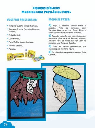 74
Modo de fazer:
A) Faça o desenho bíblico sobre o
papelão. Pinte os contornos com
Tempera Guache na cor Preto. Pinte o
fundo com Guache Glitter ou Metálico.
b) Recorte várias formas geométricas em
papelão e pinte de Azul, Branco, Marrom,
Amarelo Pele, as cores que for usar no
mosaico. Use Tempera Guache,
c) Cole as formas geométricas nos
espaços para montar a figura.
d) Escolha alguns espaços e passe a Tinta
Confetti.
Você vai precisar de:
- Tempera Guache (cores diversas),
- Tempera Guache Fantasia Glitter ou
Metallic,
- Tinta Confetti,
- Cola Branca,
- Papel Sulfite (cores diversas),
- Tesoura Escolar,
- Papelão.
Figuras Bíblicas
Mosaico com papelão ou papel
 
