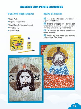 75
Modo de fazer:
A) Faça o desenho sobre uma base de
papelão ou cartolina.
b) Recorte pedaços de papéis com
várias formas e tamanhos variados (cores
diversas). Separe os papéis por cores.
c) Vá colando os papéis preenchendo
todo o desenho.
d) Escolha algumas partes para aplicar a
Tinta Confetti e dar brilho.
Você vai precisar de:
- Lápis Preto,
- Papelão ou Cartolina,
- Papel Color Set (cores diversas),
- Cola Branca,
- Tinta Confetti.
Mosaico com papéis coloridos
 