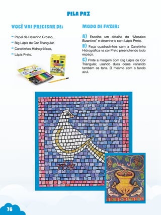 76
Modo de fazer:
A) Escolha um detalhe do “Mosaico
Bizantino” e desenhe-o com Lápis Preto.
b) Faça quadradinhos com a Canetinha
Hidrográfica na cor Preto preenchendo todo
espaço.
c) Pinte a margem com Big Lápis de Cor
Triangular, usando duas cores variando
também os tons. O mesmo com o fundo
azul.
Você vai precisar de:
- Papel de Desenho Grosso,
- Big Lápis de Cor Triangular,
- Canetinhas Hidrográficas,
- Lápis Preto.
Pela paz
 