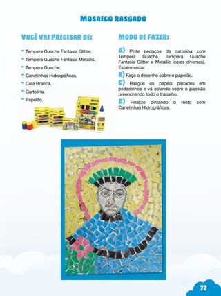 77
Modo de fazer:
A) Pinte pedaços de cartolina com
Tempera Guache, Tempera Guache
Fantasia Glitter e Metallic (cores diversas).
Espere secar.
b) Faça o desenho sobre o papelão.
c) Rasgue os papéis pintados em
pedacinhos e vá colando sobre o papelão
preenchendo todo o trabalho.
d) Finalize pintando o rosto com
Canetinhas Hidrográficas.
Você vai precisar de:
- Tempera Guache Fantasia Glitter,
- Tempera Guache Fantasia Metallic,
- Tempera Guache,
- Canetinhas Hidrográficas,
- Cola Branca,
- Cartolina,
- Papelão.
Mosaico rasgado
 