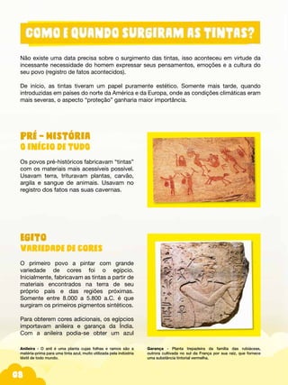 08
Não existe uma data precisa sobre o surgimento das tintas, isso aconteceu em virtude da
incessante necessidade do homem expressar seus pensamentos, emoções e a cultura do
seu povo (registro de fatos acontecidos).
De início, as tintas tiveram um papel puramente estético. Somente mais tarde, quando
introduzidas em países do norte da América e da Europa, onde as condições climáticas eram
mais severas, o aspecto “proteção” ganharia maior importância.
Pré – História
O início de tudO
Os povos pré-históricos fabricavam “tintas”
com os materiais mais acessíveis possível.
Usavam terra, trituravam plantas, carvão,
argila e sangue de animais. Usavam no
registro dos fatos nas suas cavernas.
Egito
Variedade de cores
O primeiro povo a pintar com grande
variedade de cores foi o egípcio.
Inicialmente, fabricavam as tintas a partir de
materiais encontrados na terra de seu
próprio país e das regiões próximas.
Somente entre 8.000 a 5.800 a.C. é que
surgiram os primeiros pigmentos sintéticos.
Para obterem cores adicionais, os egípcios
importavam anileira e garança da Índia.
Com a anileira podia-se obter um azul
Anileira - O anil é uma planta cujas folhas e ramos são a
matéria-prima para uma tinta azul, muito utilizada pela indústria
têxtil de todo mundo.
Garança - Planta trepadeira da família das rubiáceas,
outrora cultivada no sul da França por sua raiz, que fornece
uma substância tintorial vermelha.
 