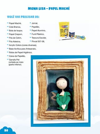 80
Você vai precisar de:
- Papel Maché,
- Cola Branca,
- Bola de Isopor,
- Papel Crepom,
- Fita de Cetim,
- Fita Adesiva,
- Acrylic Colors (cores diversas),
- Base Acrílica para Artesanato,
- Rolos de Papel Higiênico,
- Caixa de Papelão,
- Garrafa Pet
cortada ao meio
(parte inferior).
- Jornal,
- Papelão,
- Papel Alumínio,
- Funil Plástico,
- Tesoura Escolar,
- Pincel 057-08,
Mona Lisa - Papel Maché
 