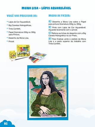 82
Modo de fazer:
A) Desenhe a Mona Lisa sobre o Papel
para pintura Gramatura 200g ou 300g.
b) Pinte com Lápis de Cor Aquarelável.
Aquarele levemente com o pincel.
c) Reforce as linhas do desenho com a Big
Caneta Hidrográfica na cor Preto.
d) Para finalizar, pinte o vestido da Mona
Lisa e a parte superior do trabalho com
Tinta Confetti.
Você vai precisar de:
- Lápis de Cor Aquarelável,
- Big Canetas Hidrográficas,
- Tinta Confetti,
- Papel Gramatura 200g ou 300g
para Pintura,
- Desenho da Mona Lisa,
- Pincel.
Mona Lisa – Lápis Aquarelável
 