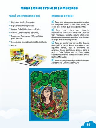 83
Modo de fazer:
A) Peça aos alunos que pesquisem sobre
Lu Morgado, suas obras, seu estilo, as
cores e os temas que utiliza para pintar.
b)--Peça que criem um desenho
inspirado na Mona Lisa. Pinte com Lápis de
Cor Triangular. Escolha alguns elementos
do desenho que queira realçar e pinte com
as Big Canetas Hidrográficas.
c) Faça os contornos com a Big Caneta
Hidrográfica na cor Preto, em seguida, em
algumas partes, faça o contorno de
amarelo. Faça pontinhos pretos com a
Acricor Cola Brilliant na cor Preto sobre
o contorno amarelo (característica da artista
Naif Lu Morgado).
d) Finalize realçando alguns detalhes com
Acricor Cola Glitter na cor Ouro.
Você vai precisar de:
- Big Lápis de Cor Triangular,
- Big Canetas Hidrográficas,
- Acricor Cola Brilliant na cor Preto,
- Acricor Cola Glitter na cor Ouro,
- Papel com Gramatura 200g ou 300g
para Pintura,
- Desenho da Mona Lisa (criação do aluno),
- Pincel.
Mona Lisa ao estilo de Lu Morgado
 