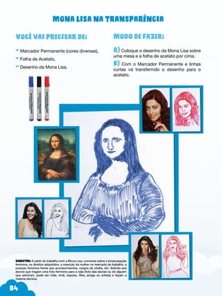 84
Modo de fazer:
A) Coloque o desenho da Mona Lisa sobre
uma mesa e a folha de acetato por cima.
b) Com o Marcador Permanente e linhas
curtas vá transferindo o desenho para o
acetato.
Você vai precisar de:
- Marcador Permanente (cores diversas),
- Folha de Acetato,
- Desenho da Mona Lisa.
Sugestão: A partir do trabalho com a Mona Lisa, converse sobre a emancipação
feminina, os direitos adquiridos, a inserção da mulher no mercado de trabalho, a
posição feminina frente aos acontecimentos, cargos de chefia, etc. Solicite aos
alunos que tragam uma foto feminina para a sala (foto das alunas ou de alguém
que admiram, pode ser mãe, irmã, esposa, filha, amiga ou artista) e façam a
mesma técnica.
Mona Lisa na transparência
 