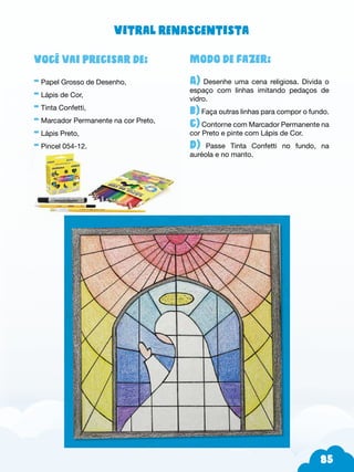85
Modo de fazer:
A) Desenhe uma cena religiosa. Divida o
espaço com linhas imitando pedaços de
vidro.
b) Faça outras linhas para compor o fundo.
c) Contorne com Marcador Permanente na
cor Preto e pinte com Lápis de Cor.
d) Passe Tinta Confetti no fundo, na
auréola e no manto.
Você vai precisar de:
- Papel Grosso de Desenho,
- Lápis de Cor,
- Tinta Confetti,
- Marcador Permanente na cor Preto,
- Lápis Preto,
- Pincel 054-12.
Vitral renascentista
 
