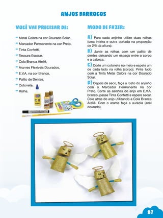 87
Modo de fazer:
A) Para cada anjinho utilize duas rolhas
(uma inteira e outra cortada na proporção
de 2/5 da altura).
b) Junte as rolhas com um palito de
dentes deixando um espaço entre o corpo
e a cabeça.
c) Corte um cotonete no meio e espete um
de cada lado na rolha (corpo). Pinte tudo
com a Tinta Metal Colors na cor Dourado
Solar.
d) Depois de seco, faça o rosto do anjinho
com o Marcador Permanente na cor
Preto. Corte as asinhas do anjo em E.V.A.
branco, passe Tinta Confetti e espere secar.
Cole atrás do anjo utilizando a Cola Branca
Ateliê. Com o arame faça a auréola (anel
dourado).
Você vai precisar de:
- Metal Colors na cor Dourado Solar,
- Marcador Permanente na cor Preto,
- Tinta Confetti,
- Tesoura Escolar,
- Cola Branca Ateliê,
- Arames Flexíveis Dourados,
- E.V.A. na cor Branco,
- Palito de Dentes,
- Cotonete,
- Rolha.
Anjos barrocos
 