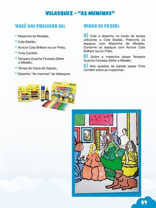 89
Modo de fazer:
A) Cole o desenho no fundo da tampa
utilizando a Cola Bastão. Preencha os
espaços com Massinha de Modelar.
Contorne os espaços com Acricor Cola
Brilliant na cor Preto.
b) Sobre a massinha passe Tempera
Guache Fantasia Glitter e Metallic.
c) Nos quadros da parede passe Tinta
Confetti sobre as massinhas.
Você vai precisar de:
- Massinha de Modelar,
- Cola Bastão,
- Acricor Cola Brilliant na cor Preto,
- Tinta Confetti,
- Tempera Guache Fantasia Glitter
e Metallic,
- Tampa de Caixa de Sapato,
- Desenho “As meninas” de Velasques.
Velasquez – “As meninas”
 
