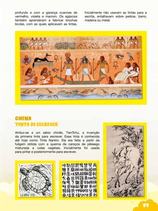 09
China
Tinta de escrever
Atribui-se a um sábio chinês, TienTchu, a invenção
da primeira tinta para escrever. Essa tinta é conhecida
até hoje como Tinta Nankin. Ela era feita a partir da
fuligem obtida com a queima de caroços de pêssego
misturada a colas vegetais. Inicialmente foi usada
para pintar e posteriormente para escrever.
profundo e com a garança nuances de
vermelho, violeta e marrom. Os egípcios
também aprenderam a fabricar brochas
brutas, com as quais aplicavam as tintas.
Inicialmente não usavam as tintas para a
escrita, entalhavam sobre pedras, barro,
madeira ou metal.
 