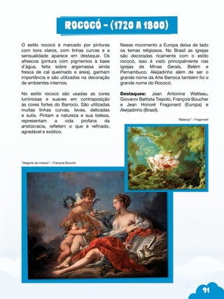 91
O estilo rococó é marcado por pinturas
com tons claros, com linhas curvas e a
sensualidade aparece em destaque. Os
afrescos (pintura com pigmentos à base
d’água, feita sobre argamassa ainda
fresca de cal queimado e areia), ganham
importância e são utilizados na decoração
de ambientes internos.
No estilo rococó são usadas as cores
luminosas e suaves em contraposição
às cores fortes do Barroco. São utilizadas
muitas linhas curvas, leves, delicadas
e sutis. Pintam a natureza e sua beleza,
representam a vida profana da
aristocracia, refletem o que é refinado,
agradável e exótico.
“Alegoria da música” – François Bouche
Nesse movimento a Europa deixa de lado
os temas religiosos. No Brasil as igrejas
são decoradas ricamente com o estilo
rococó, isso é visto principalmente nas
igrejas de Minas Gerais, Belém e
Pernambuco. Aleijadinho além de ser o
grande nome da Arte Barroca também foi o
grande nome do Rococó.
Destaques: Jean Antonine Watteau,
Giovanni Battista Tiepolo, François Boucher
e Jean Honoré Fragonard (Europa) e
Aleijadinho (Brasil).
“Balanço” - Fragonard
 