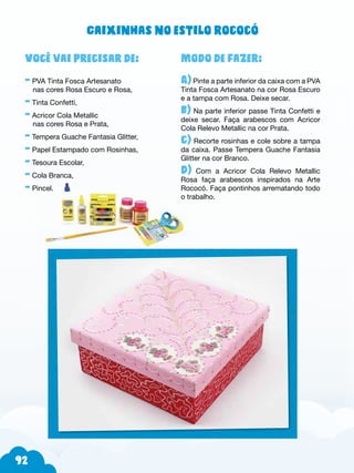 92
Modo de fazer:
A)Pinte a parte inferior da caixa com a PVA
Tinta Fosca Artesanato na cor Rosa Escuro
e a tampa com Rosa. Deixe secar.
b) Na parte inferior passe Tinta Confetti e
deixe secar. Faça arabescos com Acricor
Cola Relevo Metallic na cor Prata.
c) Recorte rosinhas e cole sobre a tampa
da caixa. Passe Tempera Guache Fantasia
Glitter na cor Branco.
d) Com a Acricor Cola Relevo Metallic
Rosa faça arabescos inspirados na Arte
Rococó. Faça pontinhos arrematando todo
o trabalho.
Você vai precisar de:
- PVA Tinta Fosca Artesanato
nas cores Rosa Escuro e Rosa,
- Tinta Confetti,
- Acricor Cola Metallic
nas cores Rosa e Prata,
- Tempera Guache Fantasia Glitter,
- Papel Estampado com Rosinhas,
- Tesoura Escolar,
- Cola Branca,
- Pincel.
Caixinhas no estilo rococó
 