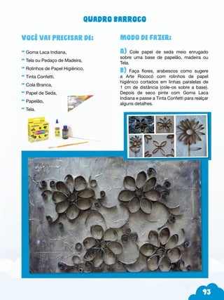 93
Modo de fazer:
A) Cole papel de seda meio enrugado
sobre uma base de papelão, madeira ou
Tela.
b) Faça flores, arabescos como sugere
a Arte Rococó com rolinhos de papel
higiênico cortados em linhas paralelas de
1 cm de distância (cole-os sobre a base).
Depois de seco pinte com Goma Laca
Indiana e passe a Tinta Confetti para realçar
alguns detalhes.
Você vai precisar de:
- Goma Laca Indiana,
- Tela ou Pedaço de Madeira,
- Rolinhos de Papel Higiênico,
- Tinta Confetti,
- Cola Branca,
- Papel de Seda,
- Papelão,
- Tela.
Quadro barroco
 