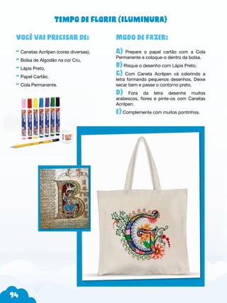 94
Modo de fazer:
A) Prepare o papel cartão com a Cola
Permanente e coloque-o dentro da bolsa.
b) Risque o desenho com Lápis Preto.
c) Com Caneta Acrilpen vá colorindo a
letra formando pequenos desenhos. Deixe
secar bem e passe o contorno preto.
d) Fora da letra desenhe muitos
arabescos, flores e pinte-os com Canetas
Acrilpen.
e) Complemente com muitos pontinhos.
Você vai precisar de:
- Canetas Acrilpen (cores diversas),
- Bolsa de Algodão na cor Cru,
- Lápis Preto,
- Papel Cartão,
- Cola Permanente.
Tempo de florir (iluminura)
 