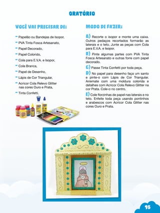 95
Modo de fazer:
A) Recorte o isopor e monte uma caixa.
Outros pedaços recortados formarão as
laterais e o teto. Junte as peças com Cola
para E.V.A. e Isopor.
b) Pinte algumas partes com PVA Tinta
Fosca Artesanato e outras forre com papel
decorado.
c) Passe Tinta Confetti por toda peça.
d) No papel para desenho faça um santo
e pinte-o com Lápis de Cor Triangular.
Arremate com uma moldura colorida e
detalhes com Acricor Cola Relevo Glitter na
cor Prata. Cole-o no centro.
e) Cole florzinhas de papel nas laterais e no
teto. Enfeite toda peça usando pontinhos
e arabescos com Acricor Cola Glitter nas
cores Ouro e Prata.
Você vai precisar de:
- Papelão ou Bandejas de Isopor,
- PVA Tinta Fosca Artesanato,
- Papel Decorado,
- Papel Colorido,
- Cola para E.V.A. e Isopor,
- Cola Branca,
- Papel de Desenho,
- Lápis de Cor Triangular,
- Acricor Cola Relevo Glitter
nas cores Ouro e Prata,
- Tinta Confetti.
Oratório
 