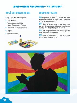 98
Modo de fazer:
A) Inspire-se na obra “A Leitora” de Jean
Honore Fragonard e faça o seu desenho
sobre o papel branco.
b) Com a régua faça linhas retas que
partem da cabeça da leitora ou escolha um
outro ponto de partida para as linhas.
c) Pinte a figura central com o Big Lápis de
Cor Triangular na cor Preto.
d) Faça as listas (fundo) com as outras
cores pintando bem forte.
Você vai precisar de:
- Big Lápis de Cor Triangular,
- Cola Branca,
- Papel Gramatura 200g
na cor Branco para Pintura,
- Papel Color Set na cor Preto,
- Régua,
- Tesoura Escolar.
Jean Honore Fragonard – “A leitora”
 