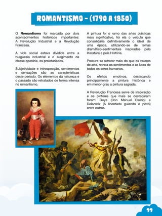 99
O Romantismo foi marcado por dois
acontecimentos históricos importantes:
A Revolução Industrial e a Revolução
Francesa.
A vida social estava dividida entre a
burguesia industrial e o surgimento da
classe operária, os proletariados.
Subjetividade e introspecção, sentimentos
e sensações são as características
deste período. Os elementos da natureza e
o passado são retratados de forma intensa
no romantismo.
A pintura foi o ramo das artes plásticas
mais significativo, foi ela o veículo que
consolidaria definitivamente o ideal de
uma época, utilizando-se de temas
dramático-sentimentais inspirados pela
literatura e pela História.
Procura-se retratar mais do que os valores
de arte, retrata os sentimentos e as lutas de
todos os seres humanos.
Os efeitos emotivos, destacando
principalmente a pintura histórica e
em menor grau a pintura sagrada.
A Revolução Francesa serve de inspiração
e os pintores que mais se destacaram
foram: Goya (Don Manuel Osório) e
Delacroix (A liberdade guiando o povo)
entre outros.
 