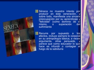 Séneca no muestra interés por producir en éste veneración, y sobre todo, manifiesta una sincera preocupación por su aprendizaje y “felicidad” (como dominio de sí mismo, o superación del sufrimiento  Recurre por supuesto a los afectos, incluye siempre lo corporal en su antropología básica, a veces argumenta, otras persuade, y parece que como educador lo que hace es infundir o contagiar el fuego de la sabiduría  