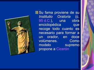 Su fama proviene de su  Institutio Oratoria  (c.  95 d.C. ), una obra enciclopédica que recoge todo cuanto es necesario para formar a un orador, en doce volúmenes. Como modelo supremo propone a  Cicerón   