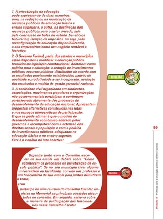 IMPORTANTE
1. A privatização da educação
pode expressar-se de duas maneiras:
uma, na redução ou na realocação de
recursos públicos da educação básica e
ensino superior e, a outra, na destinação dos
recursos públicos para o setor privado, seja
pela concessão de bolsa de estudo, benefícios
tributários, isenção de impostos, ou seja, pela

a aos empresários como um negócio rentável e
lucrativo.
2. O Governo Federal, parte dos estados e municípios

brasileira na legislação constitucional. Adotaram como
política para a educação: a redução de investimentos
públicos, recursos públicos distribuídos de acordo com
os resultados previamente estabelecidos, padrão de
qualidade e produtividade a ser incorporado, avaliação
dos resultados e modelo de gestão gerencial-racional.
3. A sociedade civil organizada em sindicatos,
associações, movimentos populares e organizações
não governamentais participam e continuam
participando ativamente dos processos de
desenvolvimento da educação nacional. Apresentam
propostas alternativas construídas nas lutas
e nos espaços democráticos de participação.

desenvolvimento econômico adotado pelos
governos é incompatível com a extensão dos
direitos socais à população e com a política             99
de investimentos públicos adequados na
educação básica e no ensino superior.
Este é o cenário da luta coletiva!




                                                          Unidade 11 – Políticas para a educação pública: direito e gestão
           Organize junto com o Conselho esco-
        lar de sua escola um debate sobre “Como
      acontecem os processos de privatização da es-
     cola pública”. Se no seu município tiver alguma
    universidade ou faculdade, convide um professor e
   um funcionário de sua escola para juntos discutirem
   o tema,
   e/ou
     participe de uma reunião do Conselho Escolar. Re-
     gistre no Memorial as principais questões discu-
       tidas no conselho. Em seguida, escreva sobre
          a maneira de participação dos funcioná-
             rios nesse Conselho Escolar.
 