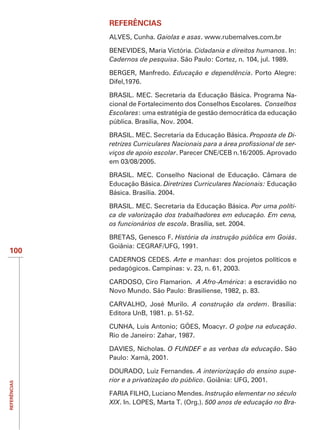 REFERÊNCIAS
              ALVES, Cunha. Gaiolas e asas. www.rubemalves.com.br

              BENEVIDES, Maria Victória. Cidadania e direitos humanos. In:
              Cadernos de pesquisa. São Paulo: Cortez, n. 104, jul. 1989.

              BERGER, Manfredo. Educação e dependência. Porto Alegre:
              Difel,1976.

              BRASIL. MEC. Secretaria da Educação Básica. Programa Na-
              cional de Fortalecimento dos Conselhos Escolares. Conselhos
              Escolares: uma estratégia de gestão democrática da educação
              pública. Brasília, Nov. 2004.

              BRASIL. MEC. Secretaria da Educação Básica. Proposta de Di-
                                                                        -
              viços de apoio escolar. Parecer CNE/CEB n.16/2005. Aprovado
              em 03/08/2005.

              BRASIL. MEC. Conselho Nacional de Educação. Câmara de
              Educação Básica. Diretrizes Curriculares Nacionais: Educação
              Básica. Brasília. 2004.

              BRASIL. MEC. Secretaria da Educação Básica. Por uma políti-
              ca de valorização dos trabalhadores em educação. Em cena,
              os funcionários de escola. Brasília, set. 2004.

              BRETAS, Genesco F. História da instrução pública em Goiás.
              Goiânia: CEGRAF/UFG, 1991.
100
              CADERNOS CEDES. Arte e manhas: dos projetos políticos e
              pedagógicos. Campinas: v. 23, n. 61, 2003.

              CARDOSO, Ciro Flamarion. A Afro-América: a escravidão no
              Novo Mundo. São Paulo: Brasiliense, 1982, p. 83.

                                         A construção da ordem. Brasília:
              Editora UnB, 1981. p. 51-52.

                                                     O golpe na educação.
              Rio de Janeiro: Zahar, 1987.

              DAVIES, Nicholas. O FUNDEF e as verbas da educação. São
              Paulo: Xamã, 2001.

              DOURADO, Luiz Fernandes. A interiorização do ensino supe-
              rior e a privatização do público. Goiânia: UFG, 2001.
REFERÊNCIAS




                                               Instrução elementar no século
              XIX. In. LOPES, Marta T. (Org.). 500 anos de educação no Bra-
 