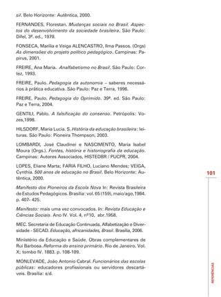 sil

FERNANDES, Florestan. Mudanças sociais no Brasil. Aspec-
tos do desenvolvimento da sociedade brasileira. São Paulo:
Difel, 3ª. ed., 1979.

FONSECA, Marília e Veiga ALENCASTRO, Ilma Passos. (Orgs)
As dimensões do projeto político pedagógico. Campinas: Pa-
pirus, 2001.

FREIRE, Ana Maria. Analfabetismo no Brasil. São Paulo: Cor-
tez, 1993.

FREIRE, Paulo. Pedagogia da autonomia – saberes necessá-
rios à prática educativa. São Paulo: Paz e Terra, 1996.

FREIRE, Paulo. Pedagogia do Oprimido. 39ª. ed. São Paulo:
Paz e Terra, 2004.

GENTILI, Pablo.                               . Petrópolis: Vo-
zes,1998.

                           História da educação brasileira: lei-
turas. São Paulo: Pioneira Thompson, 2003.

LOMBARDI, José Claudinei e NASCIMENTO, Maria Isabel
Moura (Orgs.).                                    .



Cynthia. 500 anos de educação no Brasil                        -   101
têntica, 2000.

Manifesto dos Pioneiros da Escola Nova In: Revista Brasileira
de Estudos Pedagógicos. Brasília: vol. 65 (159), maio/ago,1984.
p. 407- 425.

Manifesto: mais uma vez convocados. In: Revista Educação e
Ciências Sociais. Ano IV. Vol. 4, nº10, abr.1958.

MEC. Secretaria de Educação Continuada, Alfabetização e Diver-
sidade - SECAD. Educação, africanidades, Brasil. Brasília, 2006.

Ministério da Educação e Saúde. Obras complementares de
Rui Barbosa. Reforma do ensino primário. Rio de Janeiro. Vol.
X; tombo IV. 1883. p. 108-109.

MONLEVADE, João Antonio Cabral. Funcionários das escolas
                                                                    REFERÊNCIAS




públicas                                               -
veis. Brasília: s/d.
 
