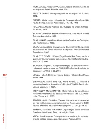MONLEVADE, João; SILVA, Maria Abádia. Quem manda na
              educação no Brasil. Brasília: Idea, 2001.

              REVISTA EXAME. O meganegócio da educação. Nº 7, abril,
              2002.

              RIBEIRO, Maria Luisa. História da Educação Brasileira. São
              Paulo: Cortez. Autores Associados, 10ª. ed., 1990.

              ROMANELLI, Otaíza. História da educação no Brasil. Petrópo-
              lis: Vozes, 2003.

              SAVIANI, Dermeval. Escola e democracia. São Paulo: Cortez
              Autores Associados,1991.

              SILVA JUNIOR, João Reis. Reforma do Estado e da Educação.
              São Paulo: Xamã, 2002.

              SILVA, Maria Abádia. Intervenção e Consentimento a política
              educacional do Banco Mundial. Campinas: FAPESP/Autores
              Associados, 2002.

              SILVA, T. T; GENTILLI, Pablo (Orgs) Escola S.A. Quem ganha e
              quem perde no mercado educacional do neoliberalismo. Bra-
              sília: CNTE,1996.

              SIQUEIRA, Ângela C. A regulamentação do enfoque comer-
              cial no setor educacional via OMC/GATS. Revista Brasileira de
              Educação - ANPED n. 26, 2004.

102                            Quem governa o Brasil? Folha de São Paulo,
              11/08/1999.

                                                                 História e
              memória da educação no Brasil. Séculos XVI-XVIII. Petrópolis:
              Editora Vozes, v. 1, 2004.


              Histórias e memórias da educação no Brasil. Sec. XXI. Petró-
              polis: Vozes, v. II , 2005.

              TEIXEIRA, Anísio Espíndola. Valores proclamados e valores re-

              Revista Brasileira de Estudos Pedagógicos. 37 (86). p. 59-79.

              TEIXEIRA, Francisco M.P. OSPB: Organização Social e Política
              Brasileira. São Paulo: Ática, 18ª edição, 1990.
REFERÊNCIAS




              VEIGA, Ilma Passos A. Educação básica e educação superior:
              projeto político pedagógico. Campinas: Papirus, 2004.
 