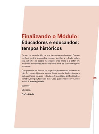 Finalizando o Módulo:
Educadores e educandos:
tempos históricos

seu trabalho na escola, na cidade onde mora e a estar em

em curso.

Compreender as formas de organização da escola e da educa-
ção, foi nosso objetivo e a partir disso, ampliar horizontes para

constrói, sempre, todos os dias. Caso queira me escrever, meu       103
e-mail é abadia@unb.br

Sucesso!

Obrigada.

Profª. Abádia
 