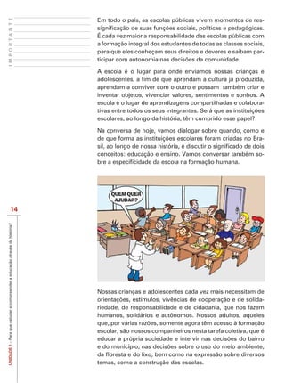 IMPORTANTE
                                                                             Em todo o país, as escolas públicas vivem momentos de res-

                                                                             É cada vez maior a responsabilidade das escolas públicas com
                                                                             a formação integral dos estudantes de todas as classes sociais,
                                                                             para que eles conheçam seus direitos e deveres e saibam par-


                                                                             A escola é o lugar para onde enviamos nossas crianças e

                                                                             aprendam a conviver com o outro e possam também criar e
                                                                             inventar objetos, vivenciar valores, sentimentos e sonhos. A
                                                                             escola é o lugar de aprendizagens compartilhadas e colabora-

                                                                             escolares, ao longo da história, têm cumprido esse papel?

                                                                             Na conversa de hoje, vamos dialogar sobre quando, como e
                                                                                                                                    -

                                                                             conceitos: educação e ensino. Vamos conversar também so-




                           14
UNIDADE 1 – Para que estudar e compreender a educação através da história?




                                                                             Nossas crianças e adolescentes cada vez mais necessitam de
                                                                                                                                       -
                                                                             riedade, de responsabilidade e de cidadania, que nos fazem
                                                                             humanos, solidários e autônomos. Nossos adultos, aqueles

                                                                             escolar, são nossos companheiros nesta tarefa coletiva, que é




                                                                             temas, como a construção das escolas.
 