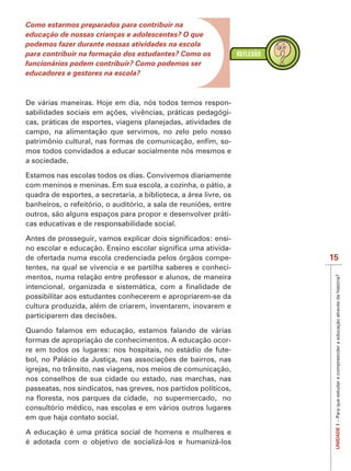 IMPORTANTE
Como estarmos preparados para contribuir na
educação de nossas crianças e adolescentes? O que
podemos fazer durante nossas atividades na escola
para contribuir na formação dos estudantes? Como os
funcionários podem contribuir? Como podemos ser
educadores e gestores na escola?



                                                           -
                                                           -
cas, práticas de esportes, viagens planejadas, atividades de
campo, na alimentação que servimos, no zelo pelo nosso
                                                           -
mos todos convidados a educar socialmente nós mesmos e
a sociedade.

Estamos nas escolas todos os dias. Convivemos diariamente
com meninos e meninas. Em sua escola, a cozinha, o pátio, a
quadra de esportes, a secretaria, a biblioteca, a área livre, os

outros, são alguns espaços para propor e desenvolver práti-
cas educativas e de responsabilidade social.

                                                           -
                                                           -
de ofertada numa escola credenciada pelos órgãos compe-            15
tentes, na qual se vivencia e se partilha saberes e conheci-
mentos, numa relação entre professor e alunos, de maneira




                                                                    UNIDADE 1 – Para que estudar e compreender a educação através da história?
possibilitar aos estudantes conhecerem e apropriarem-se da
cultura produzida, além de criarem, inventarem, inovarem e


Quando falamos em educação, estamos falando de várias
formas de apropriação de conhecimentos. A educação ocor-
re em todos os lugares: nos hospitais, no estádio de fute-

igrejas, no trânsito, nas viagens, nos meios de comunicação,
nos conselhos de sua cidade ou estado, nas marchas, nas
passeatas, nos sindicatos, nas greves, nos partidos políticos,

consultório médico, nas escolas e em vários outros lugares
em que haja contato social.

A educação é uma prática social de homens e mulheres e
é adotada com o objetivo de socializá-los e humanizá-los
 