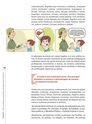 vivem, produzem valores, conhecimentos, linguagens, ci-
                                                                             ências, crenças, técnicas, artes, danças, símbolos e rituais.
                                                                             Inventam, constroem, inovam, semeiam, sonham, desejam,
                                                                             fazem tudo que os constituem como pessoa, num território,

                                                                             somos seres históricos, produzimos nossa história, memó-
                                                                             ria, cultura, valores, crenças, sonhos e utopias.




                                                                             A educação acontece em vários lugares e é uma prática so-
                                                                             cial. O ensino escolar caracteriza-se por práticas pedagógicas
                                                                             realizadas dentro da escola formal por meio da relação entre
                                                                             professores, funcionários e alunos, de maneira sistemática,
                                                                             programada e intencional, tendo como resultado a obtenção
                           16
UNIDADE 1 – Para que estudar e compreender a educação através da história?




                                                                                   A escola é uma instituição social. Sua principal
                                                                               atividade é o ensino e a aprendizagem de maneira
                                                                                socialmente reconhecida.




                                                                             atitudes, vivências, programas, projetos, propagandas, ex-

                                                                                                                                         -
                                                                             tras e outras tantas maneiras de apropriar-se daquilo que ho-
                                                                             mens e mulheres produzem e sonham.

                                                                                                                                                 -
                                                                                                                                                 -
                                                                             tidos políticos, o Ministério Público, o Senado Federal e outros.

                                                                             Atualmente, percebemos muitas mudanças nas famílias, na
                                                                             economia, na política, na religião, no trabalho. As escolas
 
