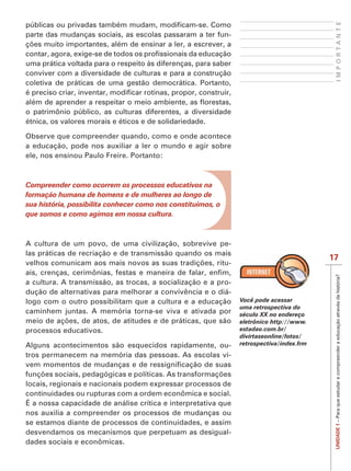 IMPORTANTE
parte das mudanças sociais, as escolas passaram a ter fun-


uma prática voltada para o respeito às diferenças, para saber
conviver com a diversidade de culturas e para a construção
coletiva de práticas de uma gestão democrática. Portanto,


o patrimônio público, as culturas diferentes, a diversidade
étnica, os valores morais e éticos e de solidariedade.

Observe que compreender quando, como e onde acontece
a educação, pode nos auxiliar a ler o mundo e agir sobre
ele, nos ensinou Paulo Freire. Portanto:



Compreender como ocorrem os processos educativos na
formação humana de homens e de mulheres ao longo de
sua história, possibilita conhecer como nos constituímos, o
que somos e como agimos em nossa cultura.



A cultura de um povo, de uma civilização, sobrevive pe-
las práticas de recriação e de transmissão quando os mais
                                                                                          17
                                                        -




                                                                                           UNIDADE 1 – Para que estudar e compreender a educação através da história?
a cultura. A transmissão, as trocas, a socialização e a pro-
dução de alternativas para melhorar a convivência e o diá-
logo com o outro possibilitam que a cultura e a educação        Você pode acessar
                                                                uma retrospectiva do
caminhem juntas. A memória torna-se viva e ativada por          século XX no endereço
                                                                eletrônico http://www.
processos educativos.                                           estadao.com.br/
                                                                divirtaseonline/fotos/
Alguns acontecimentos são esquecidos rapidamente, ou-           retrospectiva/index.frm
tros permanecem na memória das pessoas. As escolas vi-


locais, regionais e nacionais podem expressar processos de
continuidades ou rupturas com a ordem econômica e social.
É a nossa capacidade de análise crítica e interpretativa que
nos auxilia a compreender os processos de mudanças ou
se estamos diante de processos de continuidades, e assim
desvendamos os mecanismos que perpetuam as desigual-
dades sociais e econômicas.
 