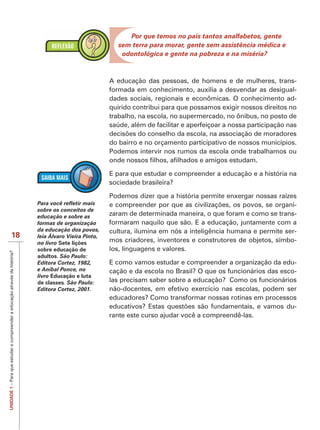 Por que temos no país tantos analfabetos, gente
                                                                                                            sem terra para morar, gente sem assistência médica e
                                                                                                             odontológica e gente na pobreza e na miséria?



                                                                                                         A educação das pessoas, de homens e de mulheres, trans-
                                                                                                         formada em conhecimento, auxilia a desvendar as desigual-
                                                                                                         dades sociais, regionais e econômicas. O conhecimento ad-
                                                                                                         quirido contribui para que possamos exigir nossos direitos no
                                                                                                         trabalho, na escola, no supermercado, no ônibus, no posto de
                                                                                                         saúde, além de facilitar e aperfeiçoar a nossa participação nas

                                                                                                         do bairro e no orçamento participativo de nossos municípios.
                                                                                                         Podemos intervir nos rumos da escola onde trabalhamos ou


                                                                                                         E para que estudar e compreender a educação e a história na
                                                                                                         sociedade brasileira?

                                                                                                         Podemos dizer que a história permite enxergar nossas raízes
                                                                                                                                                                    -
                                                                             sobre os conceitos de
                                                                             educação e sobre as         zaram de determinada maneira, o que foram e como se trans-
                                                                             formas de organização       formaram naquilo que são. E a educação, juntamente com a
                                                                             da educação dos povos,
                                                                                       ç                 cultura, ilumina em nós a inteligência humana e permite ser-
                           18                                                leia Álvaro Vieira Pinto,
                                                                             no livro Sete lições        mos criadores, inventores e construtores de objetos, símbo-
                                                                             sobre educação de           los, linguagens e valores.
UNIDADE 1 – Para que estudar e compreender a educação através da história?




                                                                             adultos. São Paulo:
                                                                             Editora Cortez, 1982,       E como vamos estudar e compreender a organização da edu-
                                                                             e Aníbal Ponce, no          cação e da escola no Brasil? O que os funcionários das esco-
                                                                             livro Educação e luta
                                                                             de classes. São Paulo:      las precisam saber sobre a educação? Como os funcionários
                                                                             Editora Cortez, 2001.       não-docentes, em efetivo exercício nas escolas, podem ser
                                                                                                         educadores? Como transformar nossas rotinas em processos
                                                                                                                                                                    -
                                                                                                         rante este curso ajudar você a compreendê-las.
 