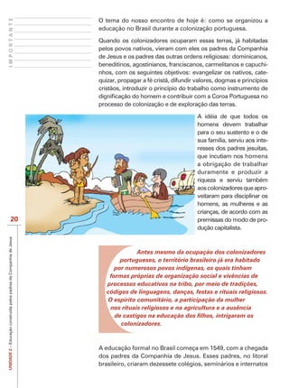IMPORTANTE
                                                                     O tema do nosso encontro de hoje é: como se organizou a
                                                                     educação no Brasil durante a colonização portuguesa.

                                                                     Quando os colonizadores ocuparam essas terras, já habitadas
                                                                     pelos povos nativos, vieram com eles os padres da Companhia
                                                                     de Jesus e os padres das outras ordens religiosas: dominicanos,
                                                                     beneditinos, agostinianos, franciscanos, carmelitanos e capuchi-
                                                                     nhos, com os seguintes objetivos: evangelizar os nativos, cate-
                                                                     quizar, propagar a fé cristã, difundir valores, dogmas e princípios
                                                                     cristãos, introduzir o princípio do trabalho como instrumento de

                                                                     processo de colonização e de exploração das terras.

                                                                                                            A idéia de que todos os
                                                                                                            homens devem trabalhar
                                                                                                            para o seu sustento e o de
                                                                                                            sua família, serviu aos inte-
                                                                                                            resses dos padres jesuítas,
                                                                                                            que incutiam nos homens
                                                                                                            a obrigação de trabalhar
                                                                                                            duramente e produzir a
                                                                                                            riqueza e serviu também
                                                                                                            aos colonizadores que apro-
                                                                                                            veitaram para disciplinar os
                                                                                                            homens, as mulheres e as
                                                                                                            crianças, de acordo com as
                            20                                                                              premissas do modo de pro-
                                                                                                            dução capitalista.
UNIDADE 2 – Educação construída pelos padres da Companhia de Jesus




                                                                                   Antes mesmo da ocupação dos colonizadores
                                                                             portugueses, o território brasileiro já era habitado
                                                                           por numerosos povos indígenas, os quais tinham
                                                                         formas próprias de organização social e vivências de
                                                                        processos educativos na tribo, por meio de tradições,
                                                                        códigos de linguagens, danças, festas e rituais religiosos.
                                                                        O espírito comunitário, a participação da mulher
                                                                         nos rituais religiosos e na agricultura e a ausência

                                                                             colonizadores.



                                                                     A educação formal no Brasil começa em 1549, com a chegada
                                                                     dos padres da Companhia de Jesus. Esses padres, no litoral
                                                                     brasileiro, criaram dezessete colégios, seminários e internatos
 