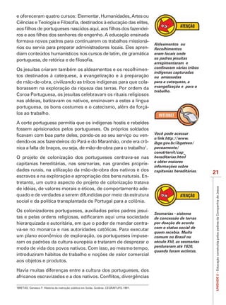 IMPORTANTE
                                                                 -

formava novos padres para continuarem os trabalhos missioná-
                                                                     Aldeamentos ou
rios ou servia para preparar administradores locais. Eles apren-     Recolhimentos
diam conteúdos humanísticos nos cursos de latim, de gramática        eram locais onde
                                                                     os padres jesuítas
                                                                     arregimentaram e
Os jesuítas criaram também os aldeamentos e os recolhimen-
                                                                     indígenas capturadas
tos destinados à catequese, à evangelização e à preparação           ou amassadas
de mão-de-obra, civilizando as tribos indígenas para que cola-       para a catequese, a
                                                                     evangelização e para o
borassem na exploração da riqueza das terras. Por ordem da
                                                                     trabalho.
Coroa Portuguesa, os jesuítas celebravam os rituais religiosos
nas aldeias, batizavam os nativos, ensinavam a estes a língua
portuguesa, os bons costumes e o catecismo, além de forçá-
los ao trabalho.

A corte portuguesa permitia que os indígenas hostis e rebeldes
fossem aprisionados pelos portugueses. Os próprios soldados
                                                                 -   Você pode acessar
                                                                     o link http://www.
dendo-os aos fazendeiros do Pará e do Maranhão, onde era crô-        ibge.gov.br/ibgeteen/
nica a falta de braços, ou seja, de mão-de-obra para o trabalho1.    povoamento/
                                                                     constrterrit/cap_
O projeto de colonização dos portugueses centrava-se nas             hereditarias.html
                                                                     e obter maiores
capitanias hereditárias, nas sesmarias, nas grandes proprie-
                                                                     informações sobre
dades rurais, na utilização da mão-de-obra dos nativos e dos         capitanias hereditárias.   21
escravos e na exploração e apropriação dos bens naturais. En-
tretanto, um outro aspecto do projeto de colonização tratava




                                                                                                 UNIDADE 2 – Educação construída pelos padres da Companhia de Jesus
de idéias, de valores morais e éticos, de comportamento ade-
quado e de verdades a serem difundidas por meio da estrutura
social e da política transplantada de Portugal para a colônia.

Os colonizadores portugueses, auxiliados pelos padres jesuí-
                                                                     Sesmarias - sistema
                                                                     de concessão de terras
hierarquizada e autoritária, em que o poder de mandar centra-        por doação de acordo
                                                                     com o status social de
va-se no monarca e nas autoridades católicas. Para executar
                                                                     quem recebia. Muito
um plano econômico de exploração, os portugueses impuse-             comum no Brasil no
                                                                     século XVI, as sesmarias
                                                                     perduraram até 1820,
modo de vida dos povos nativos. Com isso, ao mesmo tempo,
                                                                     quando foram extintas.

aos objetos e produtos.




1
 