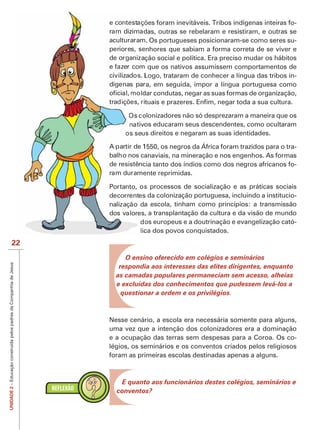 -
                                                                               das, outras se rebelaram e resistiram, e outras se
                                                                              m. Os portugueses posicionaram-se como seres su-
                                                                              enhores que sabiam a forma correta de se viver e
                                                                                ção social e política. Era preciso mudar os hábitos
                                                                                 que os nativos assumissem comportamentos de
                                                                               Logo, trataram de conhecer a língua das tribos in-
                                                                               ra, em seguida, impor a língua portuguesa como



                                                                               olonizadores não só desprezaram a maneira que os
                                                                                os educaram seus descendentes, como ocultaram
                                                                               us direitos e negaram as suas identidades.

                                                                               1550, os negros da África foram trazidos para o tra-
                                                                               anaviais, na mineração e nos engenhos. As formas
                                                                               cia tanto dos índios como dos negros africanos fo-
                                                                               ente reprimidas.

                                                                               s processos de socialização e as práticas sociais
                                                                               s da colonização portuguesa, incluindo a institucio-
                                                                               a escola, tinham como princípios: a transmissão
                                                                                , a transplantação da cultura e da visão de mundo
                                                                                os europeus e a doutrinação e evangelização cató-
                                                                               ca dos povos conquistados.
                            22
                                                                          O ensino oferecido em colégios e seminários
UNIDADE 2 – Educação construída pelos padres da Companhia de Jesus




                                                                        respondia aos interesses das elites dirigentes, enquanto
                                                                       as camadas populares permaneciam sem acesso, alheias
                                                                       e excluídas dos conhecimentos que pudessem levá-los a
                                                                         questionar a ordem e os privilégios.



                                                                     Nesse cenário, a escola era necessária somente para alguns,
                                                                     uma vez que a intenção dos colonizadores era a dominação
                                                                     e a ocupação das terras sem despesas para a Coroa. Os co-
                                                                     légios, os seminários e os conventos criados pelos religiosos
                                                                     foram as primeiras escolas destinadas apenas a alguns.



                                                                        E quanto aos funcionários destes colégios, seminários e
                                                                       conventos?
 