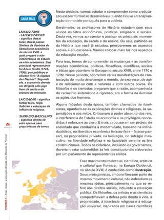 Nesta unidade, vamos estudar e compreender como a educa-
                                                                                                  ção escolar formal se desenvolveu quando houve a transplan-
                                                                                                  tação do modelo português para a colônia.


                                                                       LAISSEZ-FAIRE              alunos os fatos econômicos, políticos, religiosos e sociais.
                                                                       - LAISSEZ-PASSER
                                                                                                  Desta vez, vamos apresentar e analisar os principais momen-
                                                                       fazer, deixai passar.      tos da educação, da escola e do ensino. Ou seja, partindo-se
                                                                       Síntese da doutrina do
                                                                       liberalismo econômico
                                                                                                  sociais e educacionais. Vamos colocar mais luz nos aspectos
                                                                       do século XVIII, a
                                                                       qual pregava a não-        da educação escolar.
                                                                       interferência do Estado
                                                                       na vida econômica. Seu     Para isso, temos de compreender as mudanças e as transfor-
                                                                       principal representante
                                                                       foi Adam Smith (1723-
                                                                                                  e éticas que ocorriam na Europa no século XVIII, entre 1740 e
                                                                       célebre livro “A riqueza                                                               -
                                                                       das Nações”. Segundo       testação do modo de enxergar o mundo, de expressar, de agir
                                                                       ele, a economia deveria
                                                                                                  e de relacionar-se com a natureza e com outros povos. Os
                                                                       ser dirigida pelo jogo
                                                                       livre da oferta e da
                                                                       procura de mercado.        do raciocínio sistemático e rigoroso, era a forma de iluminar
                                                                       LAICIZAÇÃO
                                                                       tornar laico, leigo.
                                                                       Subtrair a educação da
                                                                                                                                                                -
                                                                                                                                                                -

                                                                       SUFRÁGIO MASCULINO
                                                                                                  a interferência do Estado na economia e os privilégios conce-
                                                                       voto apenas para           didos à nobreza e ao clero. E mais, propuseram um projeto de
                             26                                        proprietários de terras.   sociedade que conduziria à modernidade, baseado na indivi-
                                                                                                  dualidade, na liberdade econômica (laissez-faire – laissez-pas-
UNIDADE 3 – Aulas régias: a educação dirigida pelo Marquês de Pombal




                                                                                                  ser), na propriedade privada, na laicização, no sufrágio mas-
                                                                                                  culino, na liberdade religiosa e na igualdade perante as leis
                                                                                                  constitucionais. Todos os cidadãos, incluindo os governantes,
                                                                                                  deveriam estar submetidos às leis constitucionais elaboradas
                                                                                                  por um parlamento de representantes eleitos.



                                                                                                                 no século XVIII, é conhecido como Ilustração.

                                                                                                                 mesmo movimento cultural, não defendiam as
                                                                                                                 mesmas idéias, principalmente no que se re-
                                                                                                                 fere aos direitos sociais, incluindo a educação

                                                                                                                 compartilhavam a defesa pelo direito à vida, à
                                                                                                                 propriedade, à tolerância religiosa e à educa-
 